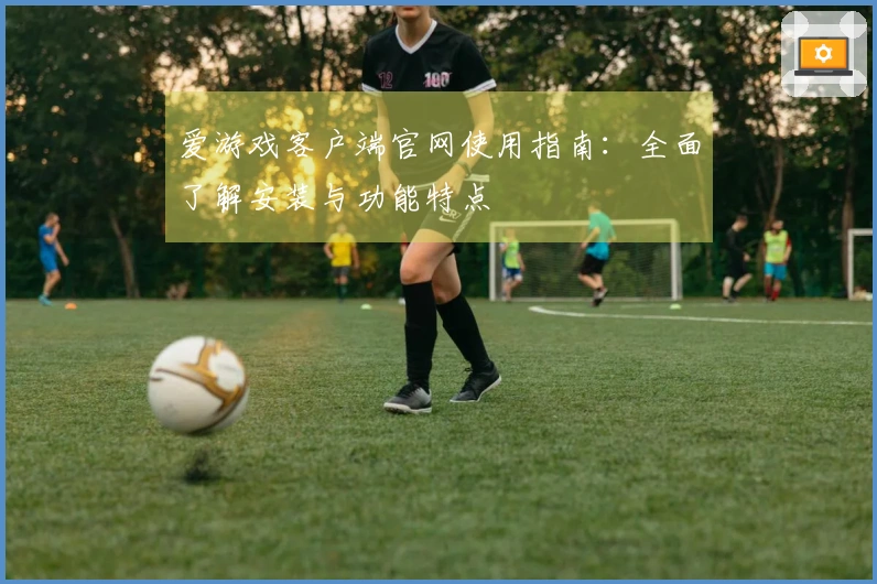 爱游戏客户端官网使用指南:全面了解安装与功能特点