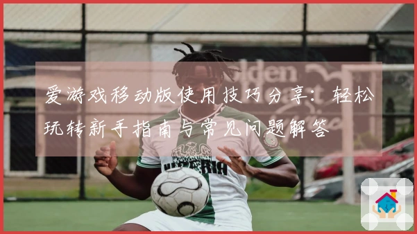 爱游戏移动版使用技巧分享：轻松玩转新手指南与常见问题解答